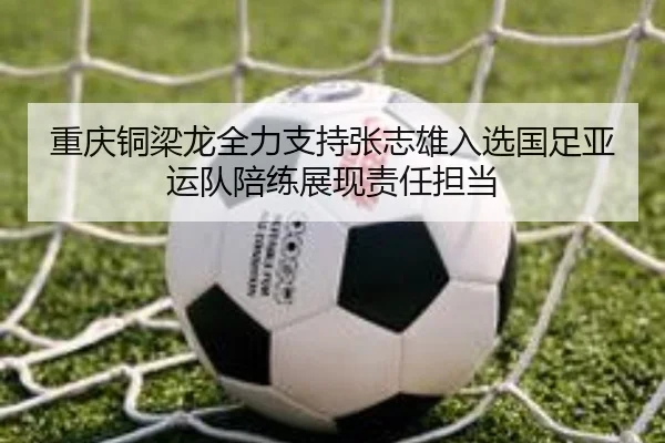 重庆铜梁龙全力支持张志雄入选国足亚运队陪练展现责任担当